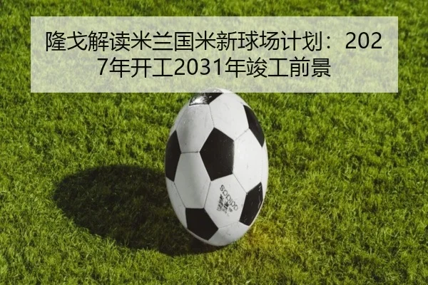 隆戈解读米兰国米新球场计划:2027年开工2031年竣工前景
